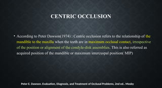 CENTRIC OCCLUSION
• According to Peter Dawson(1974) : Centric occlusion refers to the relationship of the
mandible to the maxilla when the teeth are in maximum occlusal contact, irrespective
of the position or alignment of the condyle-disk assemblies. This is also referred as
acquired position of the mandible or maximum intercuspal position( MIP)
Peter E. Dawson. Evaluation, Diagnosis, and Treatment of Occlusal Problems, 2nd ed.. Mosby
 