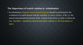 The Importance of centric relation in orthodontics:
• In orthodontics, diagnosis and treatment planning should be performed by the
evaluation of a malocclusion with the mandible in centric relation (CR), i.e. the
natural musculoskeletal position of the condyle in the fossa, in order to obtain the
true maxillary - mandibular skeletal and dental relations in the three planes of
space.
 