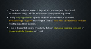 • If this is overlooked an incorrect diagnosis and treatment plan of the actual
malocclusion, along with its unfavourable consequences may result.
• During every appointment a patient has to be monitored in CR so that the
mechanotherapy is guided to accomplish the final ideal static and functional occlusion
with the mandible in position.
• If this is disregarded, several prematurity that may later cause traumatic occlusion or
craniomandibular disorders may result.
 