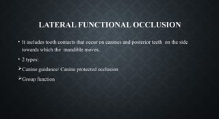 LATERAL FUNCTIONAL OCCLUSION
• It includes tooth contacts that occur on canines and posterior teeth on the side
towards which the mandible moves.
• 2 types:
Canine guidance/ Canine protected occlusion
Group function
 
