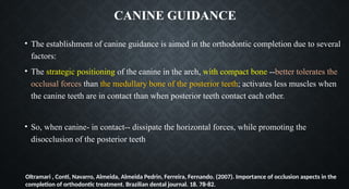 CANINE GUIDANCE
• The establishment of canine guidance is aimed in the orthodontic completion due to several
factors:
• The strategic positioning of the canine in the arch, with compact bone --better tolerates the
occlusal forces than the medullary bone of the posterior teeth; activates less muscles when
the canine teeth are in contact than when posterior teeth contact each other.
• So, when canine- in contact-- dissipate the horizontal forces, while promoting the
disocclusion of the posterior teeth
Oltramari , Conti, Navarro, Almeida, Almeida Pedrin, Ferreira, Fernando. (2007). Importance of occlusion aspects in the
completion of orthodontic treatment. Brazilian dental journal. 18. 78-82.
 