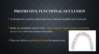 PROTRUSIVE FUNCTIONAL OCCLUSION
• It includes the eccentric contacts that occur when the mandible moves forward.
• Ideally six mandibular anterior teeth contact along the lingual inclines of maxillary
anterior teeth while the posterior disocclude.
• These are called as a guiding inclines of the anterior teeth
 