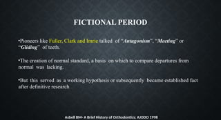 FICTIONAL PERIOD
•Pioneers like Fuller, Clark and Imrie talked of “Antagonism”, “Meeting” or
“Gliding” of teeth.
•The creation of normal standard, a basis on which to compare departures from
normal was lacking.
•But this served as a working hypothesis or subsequently became established fact
after definitive research
Asbell BM- A Brief History of Orthodontics; AJODO 1998
 