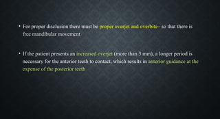 • For proper disclusion there must be proper overjet and overbite– so that there is
free mandibular movement
• If the patient presents an increased overjet (more than 3 mm), a longer period is
necessary for the anterior teeth to contact, which results in anterior guidance at the
expense of the posterior teeth
 