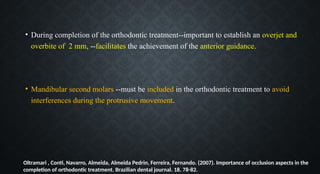 • During completion of the orthodontic treatment--important to establish an overjet and
overbite of 2 mm, --facilitates the achievement of the anterior guidance.
• Mandibular second molars --must be included in the orthodontic treatment to avoid
interferences during the protrusive movement.
Oltramari , Conti, Navarro, Almeida, Almeida Pedrin, Ferreira, Fernando. (2007). Importance of occlusion aspects in the
completion of orthodontic treatment. Brazilian dental journal. 18. 78-82.
 