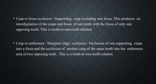 • Cusp to fossa occlusion : Supporting cusp occluding into fossa. This produces an
interdigitation of the cusps and fossa of one tooth with the fossa of only one
opposing tooth. This is tooth-to-one-tooth relation
• Cusp to embrasure / Marginal ridge occlusion : Occlusion of one supporting cusps
into a fossa and the occlusion of another cusp of the same tooth into the embrasure
area of two opposing teeth. This is a tooth-to-two-teeth relation.
 