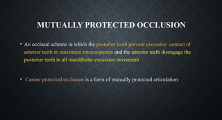 • An occlusal scheme in which the posterior teeth prevent excessive contact of
anterior teeth in maximum intercuspation and the anterior teeth disengage the
posterior teeth in all mandibular excursive movement
• Canine protected occlusion is a form of mutually protected articulation
MUTUALLY PROTECTED OCCLUSION
 