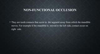 NON-FUNCTIONAL OCCLUSION
• They are tooth contacts that occur in the segment away from which the mandible
moves. For example if the mandible is moved to the left side, contact occur on
right side.
 