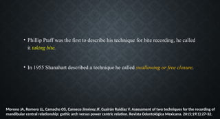 • Phillip Ptaff was the first to describe his technique for bite recording, he called
it taking bite.
• In 1955 Shanahart described a technique he called swallowing or free closure.
Moreno JA, Romero LL, Camacho CG, Canseco Jiménez JF, Cuairán Ruidíaz V. Assessment of two techniques for the recording of
mandibular central relationship: gothic arch versus power centric relation. Revista Odontológica Mexicana. 2015;19(1):27-32.
 
