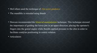 • McCollum used the technique of chin point guidance.
• The mandible is retruded using thumb
• Dawson recommended the bilateral manipulation technique. This technique stressed
the importance of guiding the lower jaw in an upper direction, placing the operator's
fingers into the gonial angles while thumbs applied pressure to the chin in order to
facilitate condylar positioning in centric relation.
• Articulators
 