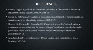 REFERENCES
• Batra P, Duggal R, Parkash H. Functional Occlusion in Orthodontics. Journal of
Indian Orthodontic Society. 2005;39(2):80-90
• Hassan R, Rahimah AK. Occlusion, malocclusion and method of measurements-an
overview. Archives of orofacial sciences. 2007;2:3-9.
• Moreno JA, Romero LL, Camacho CG, Canseco Jiménez JF, Cuairán Ruidíaz V.
Assessment of two techniques for the recording of mandibular central relationship:
gothic arch versus power centric relation. Revista Odontológica Mexicana.
2015;19(1):27-32.
• Savastano, F. (2015). Contemporary Dental Occlusion in Orthodontics. BAOJ
Dentistry, 1(1), 1-4.
 