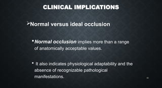 CLINICAL IMPLICATIONS
Normal versus ideal occlusion
Normal occlusion implies more than a range
of anatomically acceptable values.
 It also indicates physiological adaptability and the
absence of recognizable pathological
manifestations. 63
 