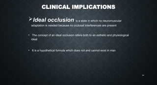 CLINICAL IMPLICATIONS
Ideal occlusion is a state in which no neuromuscular
adaptation is needed because no occlusal interferences are present
• The concept of an ideal occlusion refers both to an esthetic and physiological
ideal
• It is a hypothetical formula which does not and cannot exist in man
64
 