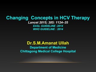 Changing Concepts in HCV Therapy
Lancet 2015; 385: 1124–35
EASL GUIDELINE :2014
WHO GUIDELINE : 2014
Dr.S.M.Amanat Ullah
Department of Medicine
Chittagong Medical College Hospital
 