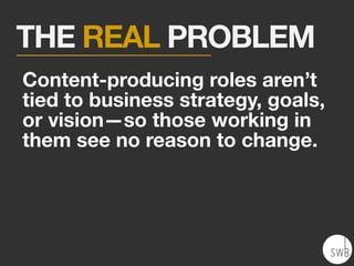 THE REAL PROBLEM
Content-producing roles aren’t
tied to business strategy, goals,
or vision—so those working in
them see no reason to change.
 