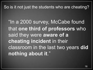 So is it not just the students who are cheating?


  ―In a 2000 survey, McCabe found
  that one third of professors who
  said they were aware of a
  cheating incident in their
  classroom in the last two years did
  nothing about it.‖

                                             16
 