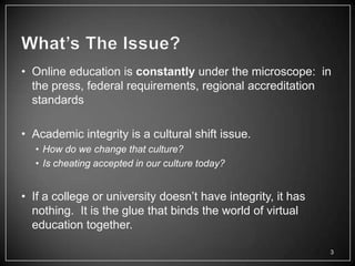 • Online education is constantly under the microscope: in
  the press, federal requirements, regional accreditation
  standards

• Academic integrity is a cultural shift issue.
  • How do we change that culture?
  • Is cheating accepted in our culture today?


• If a college or university doesn‘t have integrity, it has
  nothing. It is the glue that binds the world of virtual
  education together.

                                                              3
 
