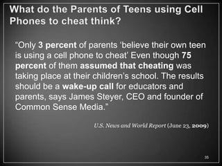 ―Only 3 percent of parents ‗believe their own teen
is using a cell phone to cheat‘ Even though 75
percent of them assumed that cheating was
taking place at their children‘s school. The results
should be a wake-up call for educators and
parents, says James Steyer, CEO and founder of
Common Sense Media.‖

                     U.S. News and World Report (June 23, 2009)




                                                             35
 