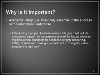 • Academic integrity is absolutely essential to the success
  of the educational enterprise.

  • Establishing a proper climate to achieve this goal must include
    unwavering support by the administration of the faculty efforts to
    maintain ethical standards for academic integrity (Heberling,
    2002). It starts with making a commitment to ―doing the online
    program the right way.‖




                                                                         4
 