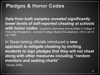 Data from both samples revealed significantly
lower levels of self-reported cheating at schools
with honor codes. (Academic Dishonesty among Males in College: A
Thirty Year Perspective. Journal of College Student Development, v35 n1 p5-10
Jan 1994)

In Texas testing officials introduced a new
approach to mitigate cheating by inviting
students to sign pledges that they will not cheat
along with other measures including “random
monitors and seating charts”
(Hacker, 2008)

                                                                           46
 
