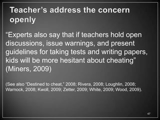―Experts also say that if teachers hold open
discussions, issue warnings, and present
guidelines for taking tests and writing papers,
kids will be more hesitant about cheating‖
(Miners, 2009)

(See also ―Destined to cheat,‖ 2008; Rivera, 2008; Loughlin, 2008;
Warnock, 2008; Kwoll, 2009; Zetter, 2009; White, 2009; Wood, 2009).




                                                                      47
 