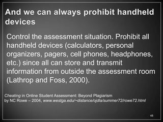Control the assessment situation. Prohibit all
 handheld devices (calculators, personal
 organizers, pagers, cell phones, headphones,
 etc.) since all can store and transmit
 information from outside the assessment room
 (Lathrop and Foss, 2000).

Cheating in Online Student Assessment: Beyond Plagiarism
by NC Rowe – 2004, www.westga.edu/~distance/ojdla/summer72/rowe72.html


                                                                         48
 