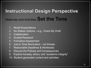 Materials and Activities     Set the Tone
  1.    Model Expectations
  2.    No-Stakes Options – e.g., Check My Draft
  3.    Collaboration
  4.    Guided Research
  5.    Formative Assessment
  6.    Just in Time Reminders – not threats
  7.    Reasonable Deadlines & Workloads
  8.    Discuss the Policies and Consequences
  9.    Explore honesty, ethics, and ―academic integrity‖
  10.   Student generated content and activities

                                                            51
 