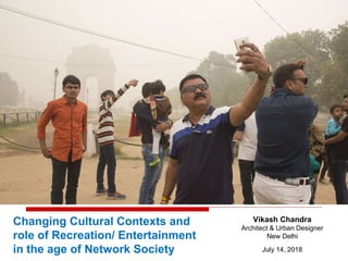 Changing Cultural Contexts and
role of Recreation/ Entertainment
in the age of Network Society
Vikash Chandra
Architect & Urban Designer
New Delhi
July 14, 2018
 