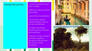 During this period, -common people became
more wealthy
-different cultures started
interacting
-more literate population
-church also started
commissioning works of
art and architecture
-Wealthy merchants
became patrons of artists
and musicians
-Florence, Venice, Bruges
and other northern
European cities became
the centres of this
revolution
 