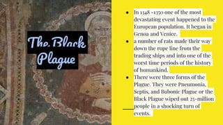The Black
Plague
● In 1348 -1350 one of the most
devastating event happened to the
European population. It began in
Genoa and Venice.
● a number of rats made their way
down the rope line from the
trading ships and into one of the
worst time periods of the history
of humankind.
● There were three forms of the
Plague. They were Pneumonia,
Septis, and Bubonic Plague or the
Black Plague wiped out 25-million
people in a shocking turn of
events.
 