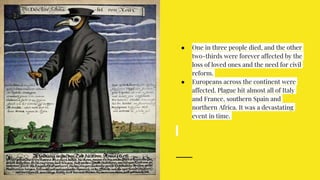 ● One in three people died, and the other
two-thirds were forever affected by the
loss of loved ones and the need for civil
reform.
● Europeans across the continent were
affected. Plague hit almost all of Italy
and France, southern Spain and
northern Africa. It was a devastating
event in time.
 