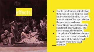 effects ● Due to the demographic decline,
the prices of food dropped and
land values declined by 30–40%
in most parts of Europe between
the years 1350 and 1400.
● For ordinary people it meant a
significant improvement. The
survivors got the benefits.
● The prices of food were cheaper
and lands were more abundant,
and many of them inherited
property from their dead
relatives.
 