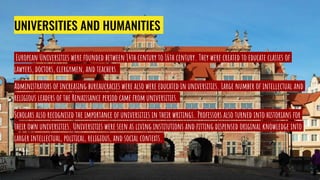 UNIVERSITIES AND HUMANITIES
European Universities were founded between 14th century to 16th century. They were created to educate classes of
lawyers, doctors, clergymen, and teachers.
Administrators of increasing bureaucracies were also were educated in universities. Large number of intellectual and
religious leaders of the Renaissance period came from universities.
Scholars also recognised the importance of universities in their writings. Professors also turned into historians for
their own universities. Universities were seen as living institutions and fitting dispensed original knowledge into
larger intellectual, political, religious, and social contexts.
 