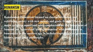HUMANISM
Renaissance Humanism focused on classical literature and
redefining society with new morals and goals. It didn’t have a
major religious aspect and solely emphasised on the betterment of
humankind. It involved ‘studia humanitas’ which is known as
humanities in the modern age. It includes topics such as: grammar,
history, poetry and philosophy.
 