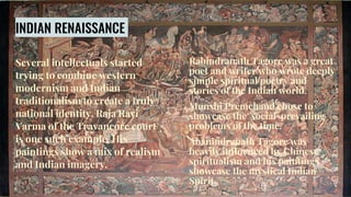 Several intellectuals started
trying to combine western
modernism and Indian
traditionalism to create a truly
national identity. Raja Ravi
Varma of the Travancore court
is one such example. His
paintings show a mix of realism
and Indian imagery.
INDIAN RENAISSANCE
Rabindranath Tagore was a great
poet and writer who wrote deeply
simple spiritual poetry and
stories of the Indian world.
Munshi Premchand chose to
showcase the social prevailing
problems of the time.
Abanindranath Tagore was
heavily influenced by Chinese
spiritualism and his paintings
showcase the mystical Indian
Spirit.
 