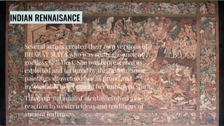 INDIAN RENNAISANCE
Several artists created their own versions of
BHARAT MATA who was really the ancient
goddess Kali Devi. She was represented as
exploited and tortured by the British. Some
paintings showcased her as proud and
indomitable to represent her unbroken spirit.
Thus, our nationalist identity evolved as a
reaction to western ideas and traditions of
ancient Indians.
 