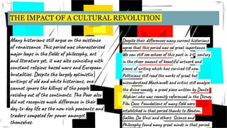 THE IMPACT OF A CULTURAL REVOLUTION
Many historians still argue on the existence
of renaissance. This period was characterised
major leaps in the fields of philosophy, art
and literature yet, it was also coinciding with
constant religious based wars and European
brutalities. Despite the largely optimistic
writings of old and white historians, one
cannot ignore the killings of the people
residing out of the continents. The Poor also
did not recognise much difference in their
day-to-day life as the now rich peasants and
traders competed for power amongst
themselves.
Despite their differences many current historians
agree that this period was od great importance.
We can still see echoes of this past in 21st century
in the sheer amount of beautiful artwork and
pieces of writing which has survived till now.
Politicians still read the works of great but
misunderstood Machiavelli and critics still analyse
the divine comedy, a great piece written by Dante
Alighieri who was recently referenced in the Disney
Film Coco. Foundations of many field were
established in that period thanks to Newton,
Galileo, Da Vinci and others. Science and
Philosophy found many great minds in that period.
 