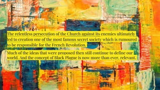The relentless persecution of the Church against its enemies ultimately
led to creation one of the most famous secret society which is rumoured
to be responsible for the French Revolution.
Much of the ideas that were proposed then still continue to define our
world. And the concept of Black Plague is now more than ever, relevant.
 