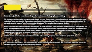 This project helped further our understanding on the renaissance and a largely European history.
We finally got details on what exact events took place in this age. The movement started following the black plague and led to an
explosion of ideas and thoughts. The continent moved away from feudalism and Church thanks to humanism and liberalism. We
also understood the reason of why Florence was the birthplace of the revolution: the resourceful Medicis.
New disciplines that observed, interpreted and analysed the world around us were created due to an encouraging atmosphere of new
artists, philosophers and writers. Universities existed to train the next generation in the literary arts, sciences and philosophies and
to make them functioning members of the ‘modern’ society. Women also found their voice and started fighting the good fight.
Christianity also came under scrutiny due to its liberal and humanist followers.
And The Indian renaissance also occurred as a reaction to the western foreigners’ ideas and brutal repressions.
The renaissance in the end is a pure representation of Human creativity and collaboration that has resulted in timeless monuments
which tell countless stories of ancient humans and their life.
 