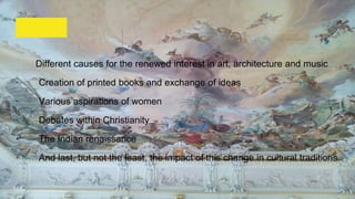 Different causes for the renewed interest in art, architecture and music
· Creation of printed books and exchange of ideas
· Various aspirations of women
· Debates within Christianity
· The Indian renaissance
· And last, but not the least, the impact of this change in cultural traditions
 