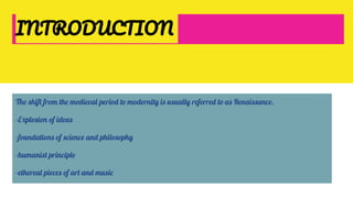 INTRODUCTION
The shift from the medieval period to modernity is usually referred to as Renaissance.
-Explosion of ideas
-foundations of science and philosophy
-humanist principle
-ethereal pieces of art and music
 