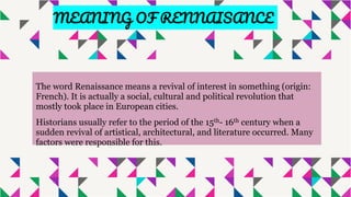 The word Renaissance means a revival of interest in something (origin:
French). It is actually a social, cultural and political revolution that
mostly took place in European cities.
Historians usually refer to the period of the 15th- 16th century when a
sudden revival of artistical, architectural, and literature occurred. Many
factors were responsible for this.
MEANING OF RENNAISANCE
 