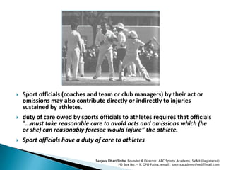 

Sport officials (coaches and team or club managers) by their act or
omissions may also contribute directly or indirectly to injuries
sustained by athletes.



duty of care owed by sports officials to athletes requires that officials
"…must take reasonable care to avoid acts and omissions which (he
or she) can reasonably foresee would injure" the athlete.



Sport officials have a duty of care to athletes
Sanjeev Dhari Sinha, Founder & Director, ABC Sports Academy, SVAH (Registered)
PO Box No. – 9, GPO Patna, email : sportsacademy@rediffmail.com

 