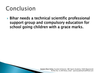 

Bihar needs a technical scientific professional
support group and compulsory education for
school going children with a grace marks.

Sanjeev Dhari Sinha, Founder & Director, ABC Sports Academy, SVAH (Registered)
PO Box No. 9, GPO Patna, email : sportsacademy@rediffmail.com

 