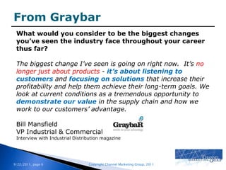 From GraybarWhat would you consider to be the biggest changes you’ve seen the industry face throughout your career thus far?The biggest change I’ve seen is going on right now.  It’s no longer just about products - it’s about listening to customers and focusing on solutions that increase their profitability and help them achieve their long-term goals. We look at current conditions as a tremendous opportunity to demonstrate our value in the supply chain and how we work to our customers’ advantage.Bill MansfieldVP Industrial & CommercialInterview with Industrial Distribution magazine
