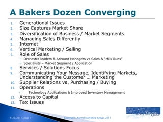 A Bakers Dozen ConvergingGenerational Issues Size Captures Market ShareDiversification of Business / Market SegmentsManaging Sales DifferentlyInternetVertical Marketing / SellingRole of SalesOrchestra leaders & Account Managers vs Sales & “Milk Runs”Specialists – Market Segment / ApplicationServices / Solutions FocusCommunicating Your Message, Identifying Markets, Understanding the Customer … MarketingSupplier Relations vs. Purchasing / BuyingOperationsTechnology Applications & Improved Inventory ManagementAccess to CapitalTax Issues