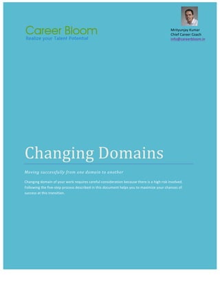   	
  	
   	
  
Changing	
  Domains	
  
Moving	
  successfully	
  from	
  one	
  domain	
  to	
  another	
  
Changing	
  domain	
  of	
  your	
  work	
  requires	
  careful	
  consideration	
  because	
  there	
  is	
  a	
  high	
  risk	
  involved.	
  
Following	
  the	
  five-­‐step	
  process	
  described	
  in	
  this	
  document	
  helps	
  you	
  to	
  maximize	
  your	
  chances	
  of	
  
success	
  at	
  this	
  transition.	
  	
  	
  
	
  
Mrityunjay	
  Kumar	
  
Chief	
  Career	
  Coach	
  
info@careerbloom.in	
  	
  
 