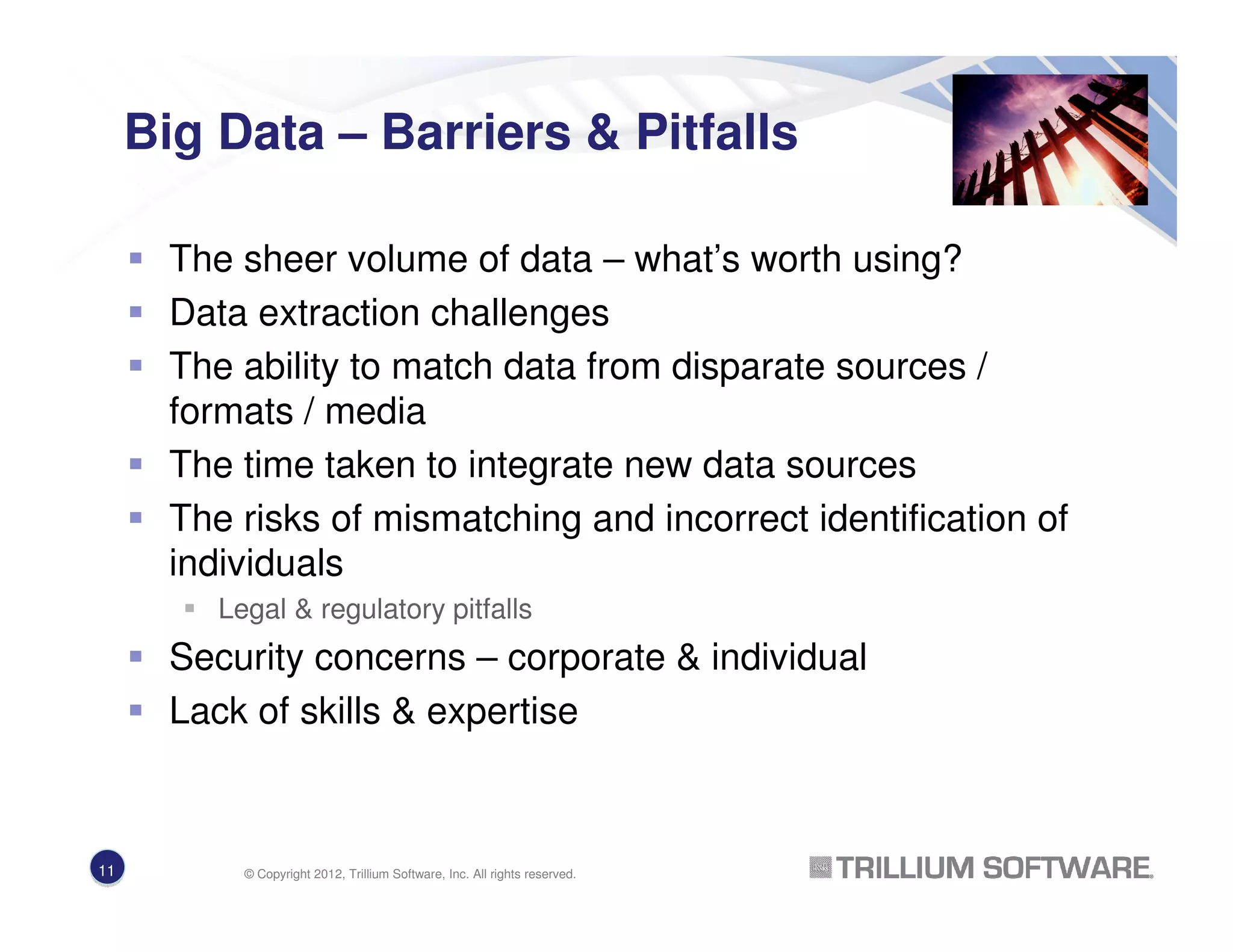 Big Data – Barriers & Pitfalls
The sheer volume of data – what’s worth using?
Data extraction challenges
The ability to match data from disparate sources /
formats / media
The time taken to integrate new data sources
The risks of mismatching and incorrect identification of
individuals
Legal & regulatory pitfalls
Security concerns – corporate & individual
Lack of skills & expertise
11 © Copyright 2012, Trillium Software, Inc. All rights reserved.
 