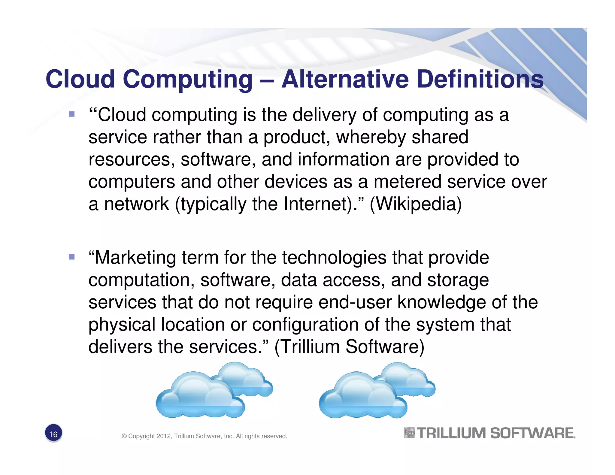 Cloud Computing – Alternative Definitions
“Cloud computing is the delivery of computing as a
service rather than a product, whereby shared
resources, software, and information are provided to
computers and other devices as a metered service over
a network (typically the Internet).” (Wikipedia)
“Marketing term for the technologies that provide
computation, software, data access, and storage
services that do not require end-user knowledge of the
physical location or configuration of the system that
delivers the services.” (Trillium Software)
16 © Copyright 2012, Trillium Software, Inc. All rights reserved.
 