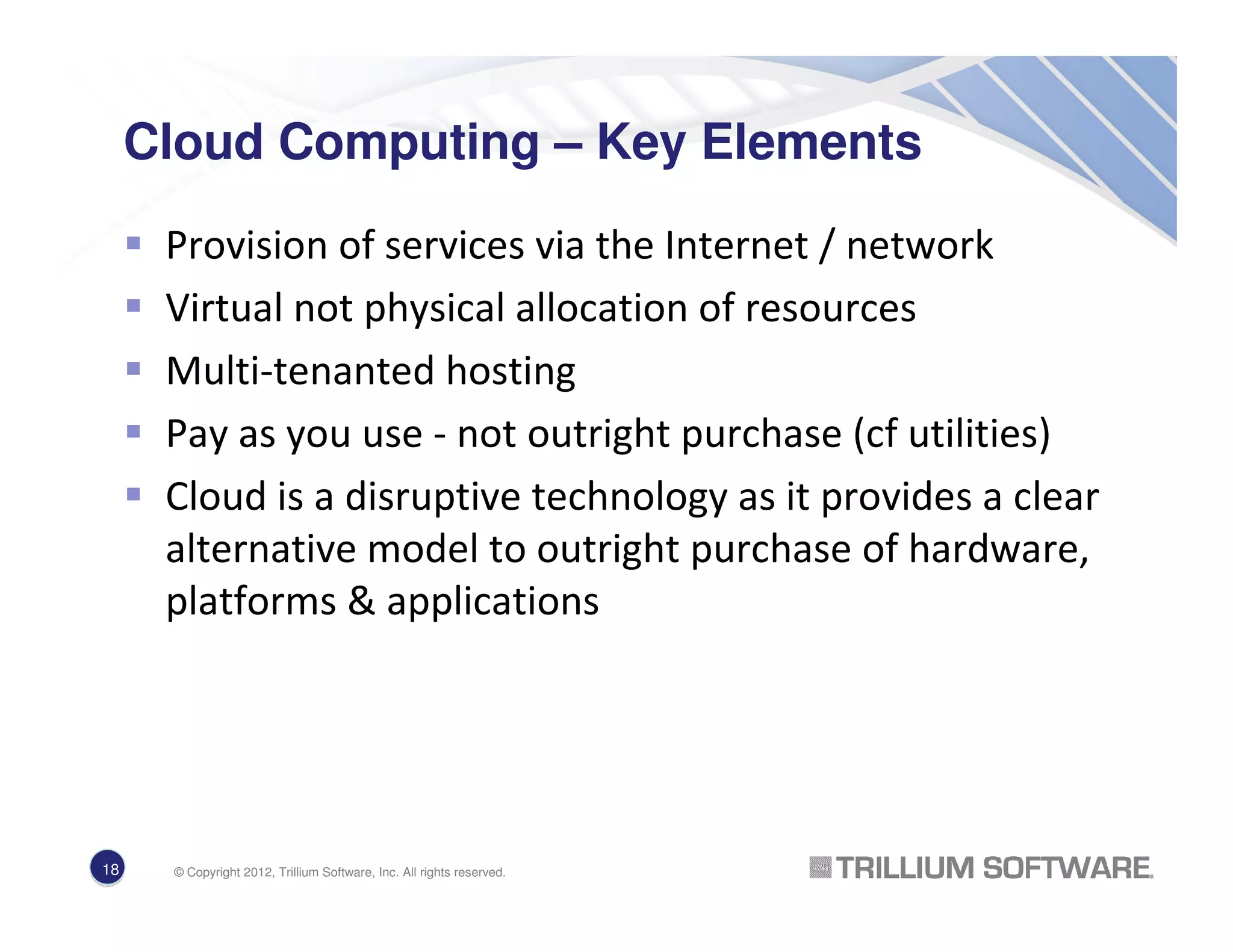Cloud Computing – Key Elements
Provision of services via the Internet / network
Virtual not physical allocation of resources
Multi-tenanted hosting
Pay as you use - not outright purchase (cf utilities)
Cloud is a disruptive technology as it provides a clear
alternative model to outright purchase of hardware,
platforms & applications
18
18 © Copyright 2012, Trillium Software, Inc. All rights reserved.
 